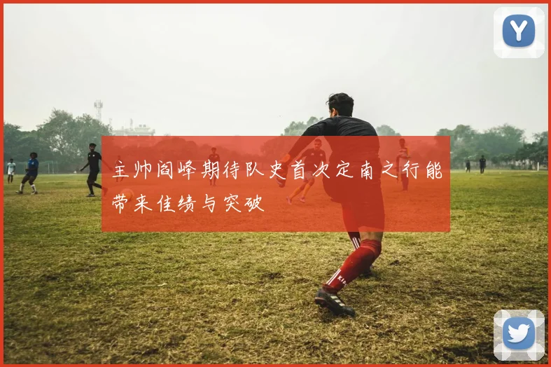 主帅阎峰期待队史首次定南之行能带来佳绩与突破