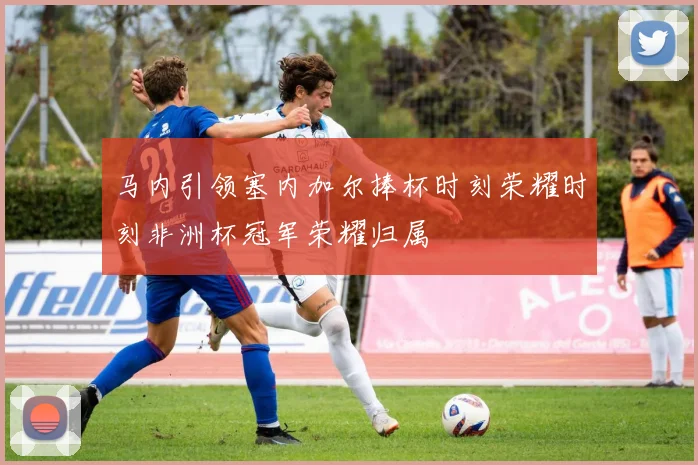 马内引领塞内加尔捧杯时刻荣耀时刻非洲杯冠军荣耀归属