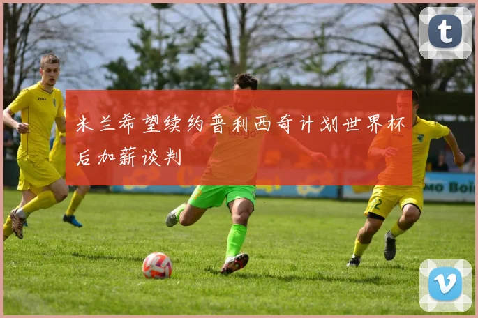 米兰希望续约普利西奇计划世界杯后加薪谈判