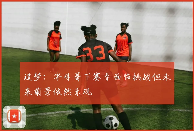 追梦：字母哥下赛季面临挑战但未来前景依然乐观