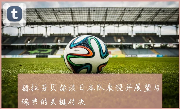 赫拉芬贝赫谈日本队表现并展望与瑞典的关键对决