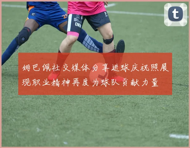 姆巴佩社交媒体分享进球庆祝照展现职业精神再度为球队贡献力量