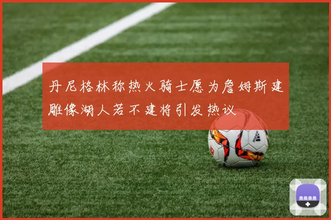 丹尼格林称热火骑士愿为詹姆斯建雕像湖人若不建将引发热议