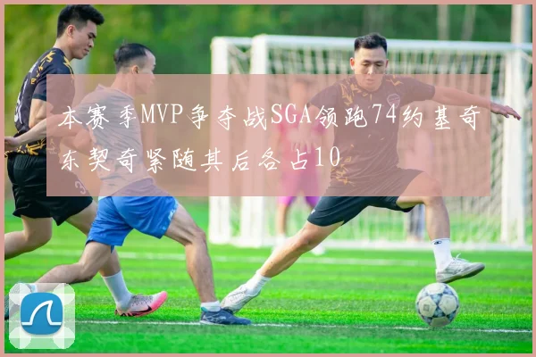 本赛季MVP争夺战SGA领跑74约基奇东契奇紧随其后各占10