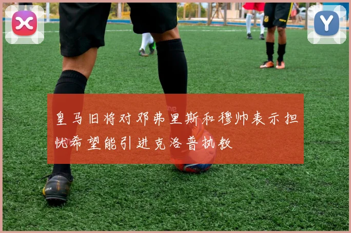 皇马旧将对邓弗里斯和穆帅表示担忧希望能引进克洛普执教