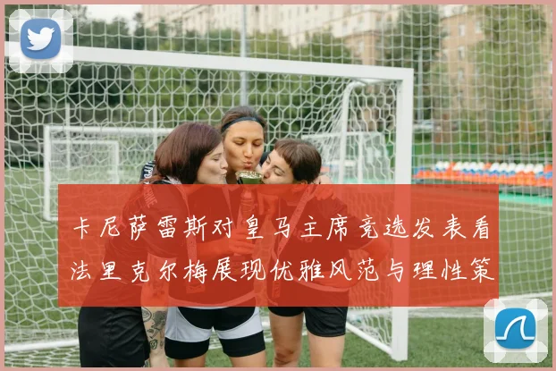 卡尼萨雷斯对皇马主席竞选发表看法里克尔梅展现优雅风范与理性策略