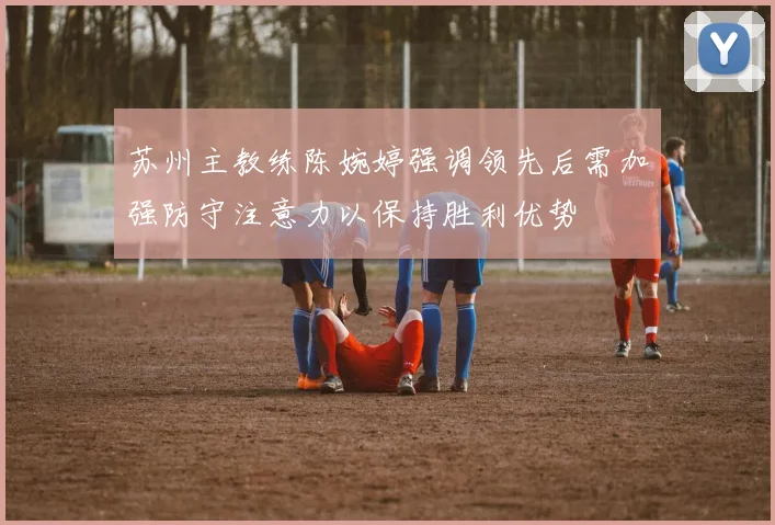 苏州主教练陈婉婷强调领先后需加强防守注意力以保持胜利优势