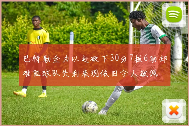 巴特勒全力以赴砍下30分7板6助却难阻球队失利表现依旧令人敬佩