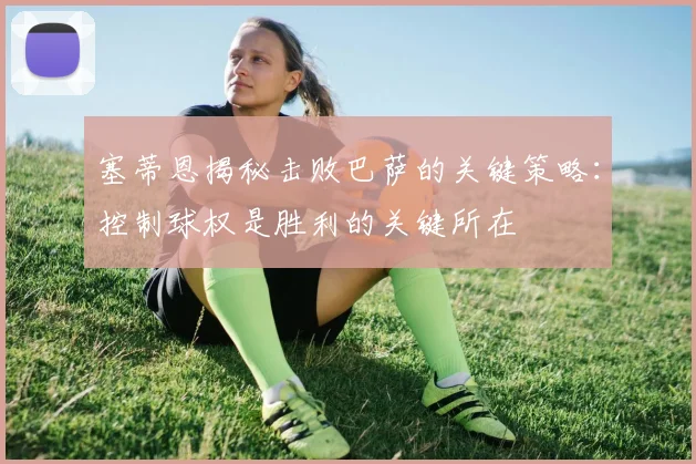 塞蒂恩揭秘击败巴萨的关键策略：控制球权是胜利的关键所在