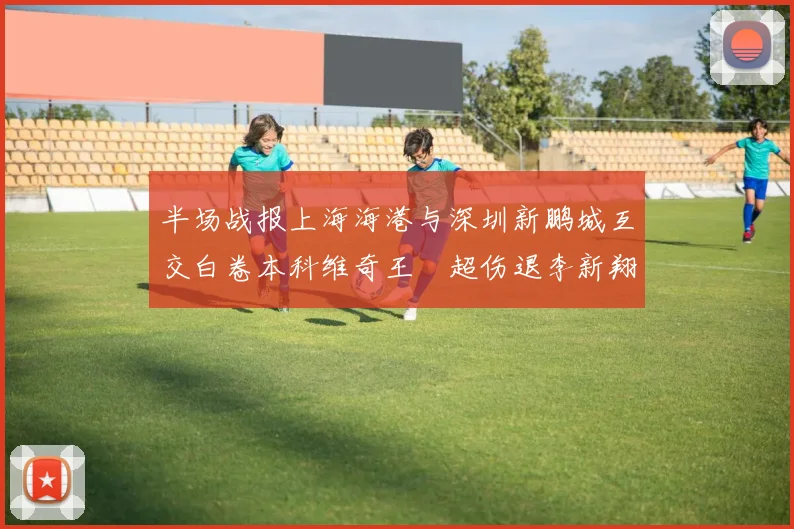 半场战报上海海港与深圳新鹏城互交白卷本科维奇王燊超伤退李新翔错失良机