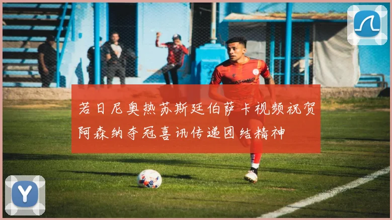 若日尼奥热苏斯廷伯萨卡视频祝贺阿森纳夺冠喜讯传递团结精神