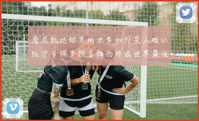 詹尼凯达称罗纳尔多如外星人难以防守卡佩罗预言梅西将成世界最佳
