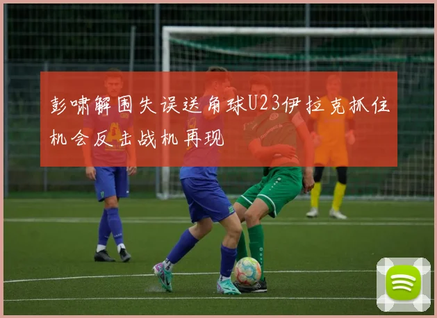 彭啸解围失误送角球U23伊拉克抓住机会反击战机再现