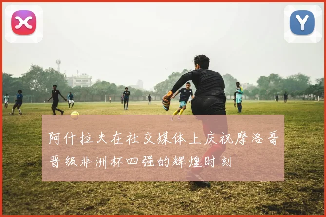 阿什拉夫在社交媒体上庆祝摩洛哥晋级非洲杯四强的辉煌时刻