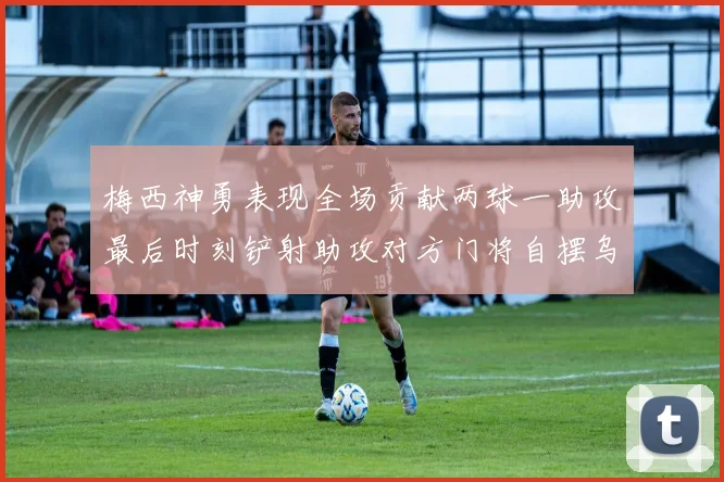 梅西神勇表现全场贡献两球一助攻最后时刻铲射助攻对方门将自摆乌龙