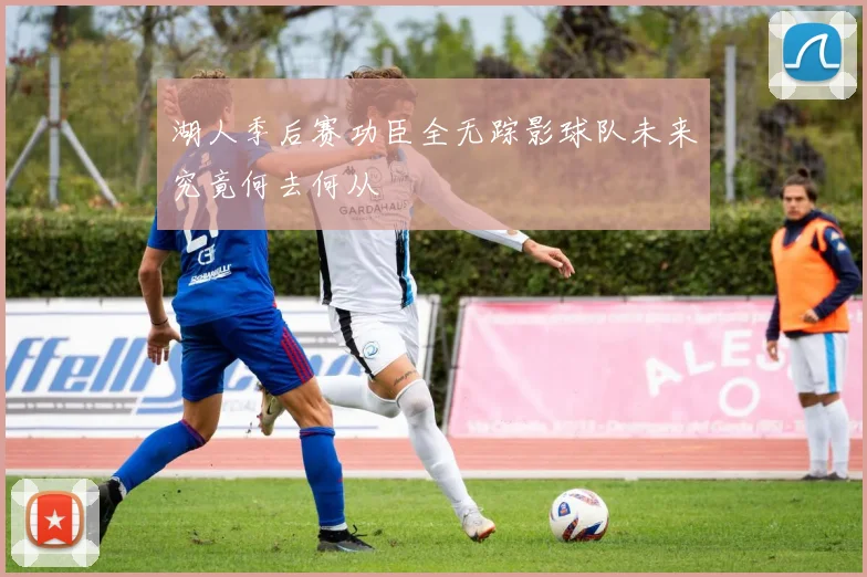 湖人季后赛功臣全无踪影球队未来究竟何去何从