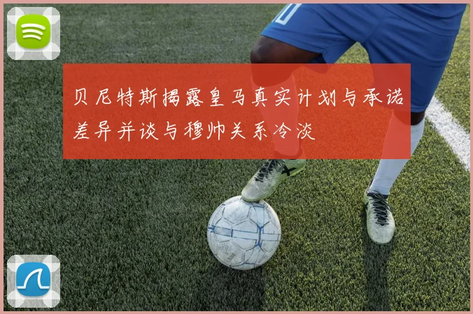 贝尼特斯揭露皇马真实计划与承诺差异并谈与穆帅关系冷淡