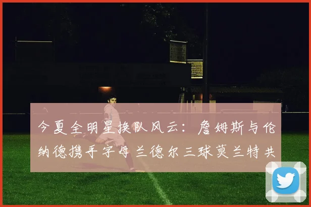 今夏全明星换队风云：詹姆斯与伦纳德携手字母兰德尔三球莫兰特共创辉煌