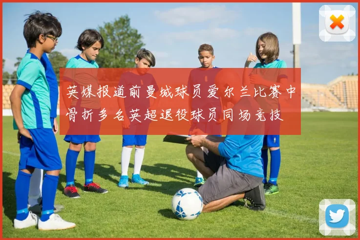 英媒报道前曼城球员爱尔兰比赛中骨折多名英超退役球员同场竞技