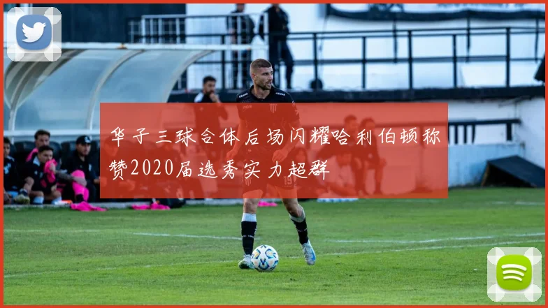 华子三球合体后场闪耀哈利伯顿称赞2020届选秀实力超群