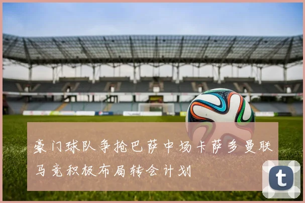 豪门球队争抢巴萨中场卡萨多曼联马竞积极布局转会计划